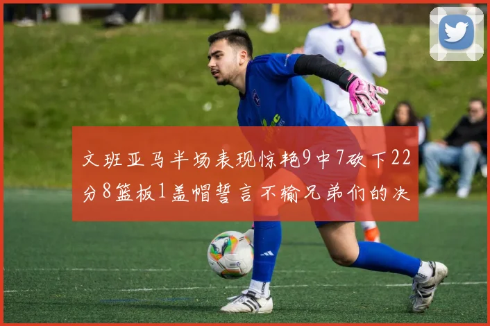 文班亚马半场表现惊艳9中7砍下22分8篮板1盖帽誓言不输兄弟们的决心