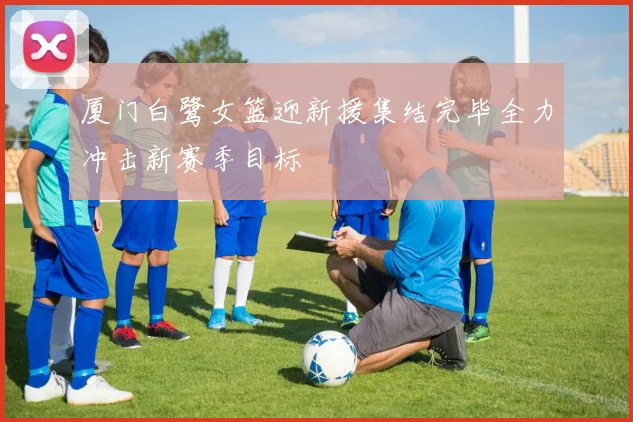 厦门白鹭女篮迎新援集结完毕全力冲击新赛季目标