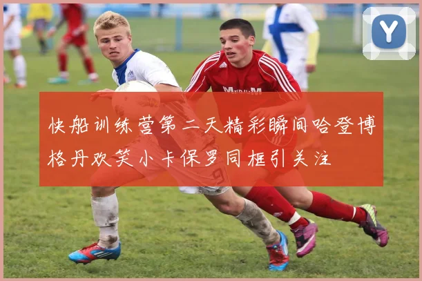 快船训练营第二天精彩瞬间哈登博格丹欢笑小卡保罗同框引关注
