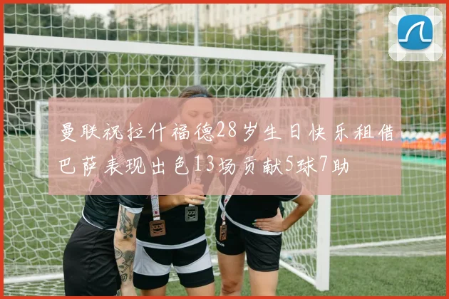 曼联祝拉什福德28岁生日快乐租借巴萨表现出色13场贡献5球7助
