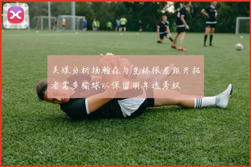 美媒分析杨瀚森与克林根差距开拓者需多输球以保留明年选秀权