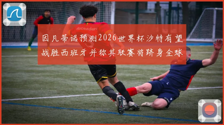 因凡蒂诺预测2026世界杯沙特有望战胜西班牙并称其联赛将跻身全球前三