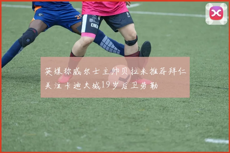 英媒称威尔士主帅贝拉米推荐拜仁关注卡迪夫城19岁后卫劳勒