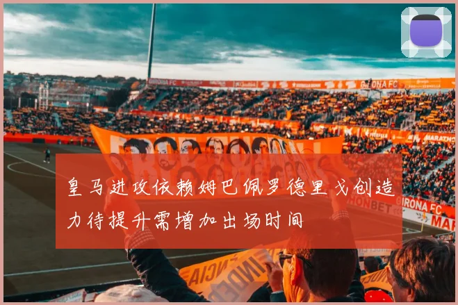 皇马进攻依赖姆巴佩罗德里戈创造力待提升需增加出场时间