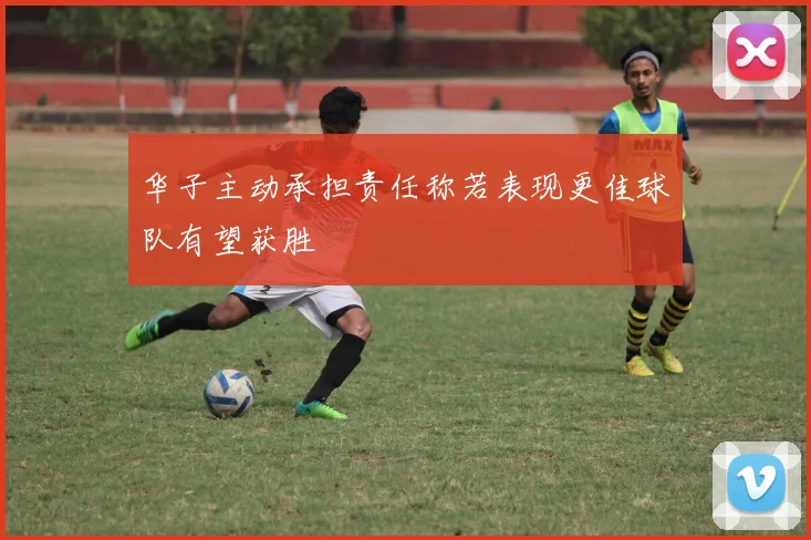 华子主动承担责任称若表现更佳球队有望获胜