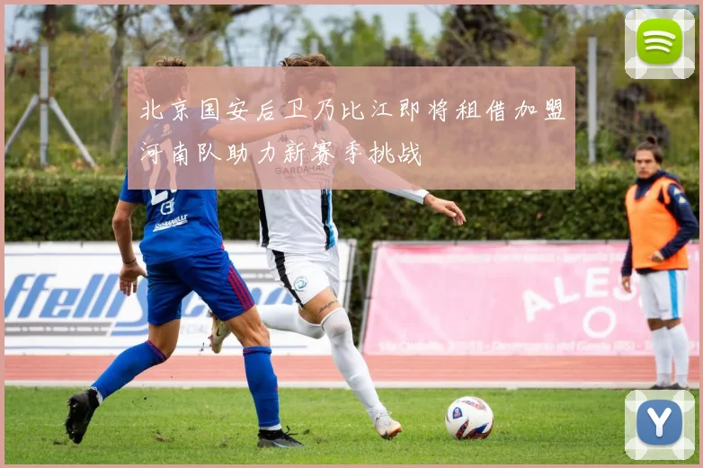 北京国安后卫乃比江即将租借加盟河南队助力新赛季挑战