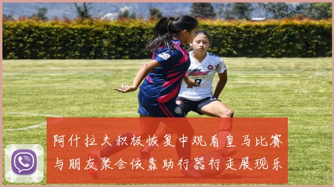 阿什拉夫积极恢复中观看皇马比赛与朋友聚会依靠助行器行走展现乐观态度