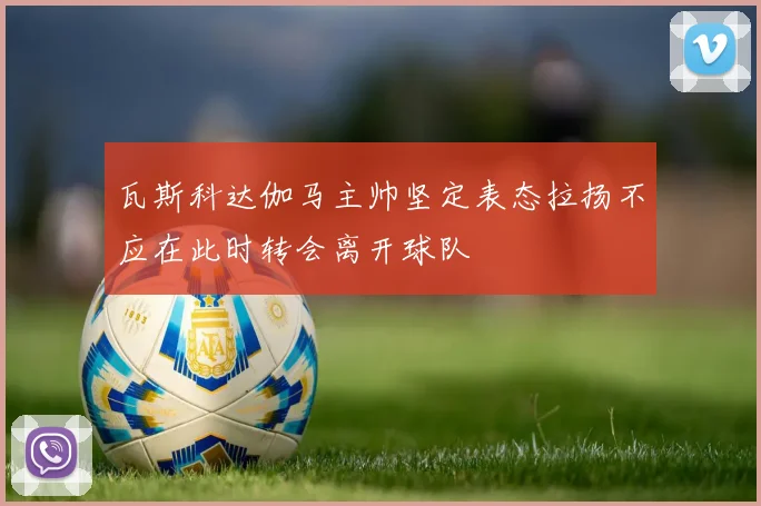 瓦斯科达伽马主帅坚定表态拉扬不应在此时转会离开球队