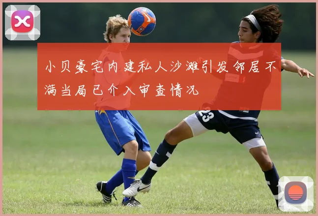 小贝豪宅内建私人沙滩引发邻居不满当局已介入审查情况