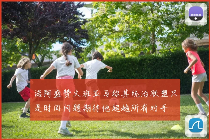 诺阿盛赞文班亚马称其统治联盟只是时间问题期待他超越所有对手