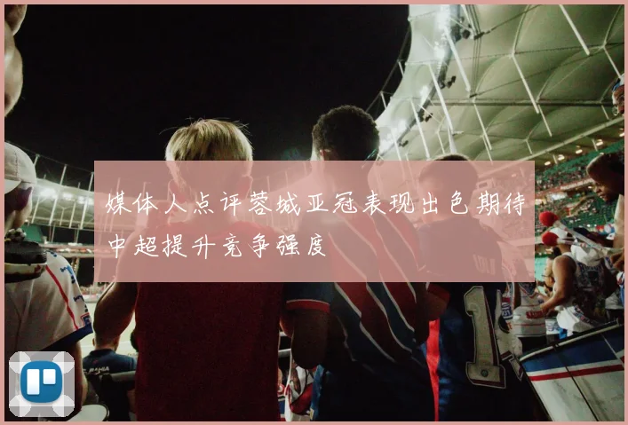 媒体人点评蓉城亚冠表现出色期待中超提升竞争强度