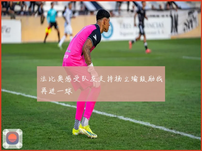 法比奥感受队友支持杨立瑜鼓励我再进一球