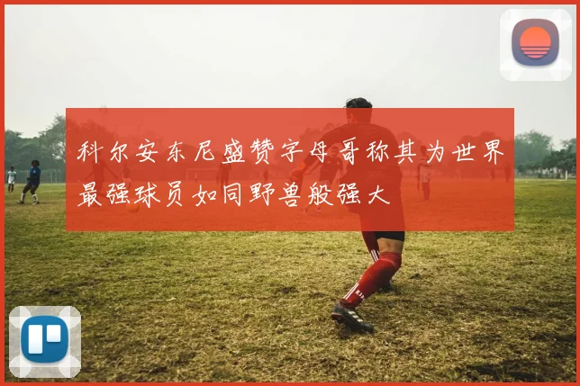 科尔安东尼盛赞字母哥称其为世界最强球员如同野兽般强大