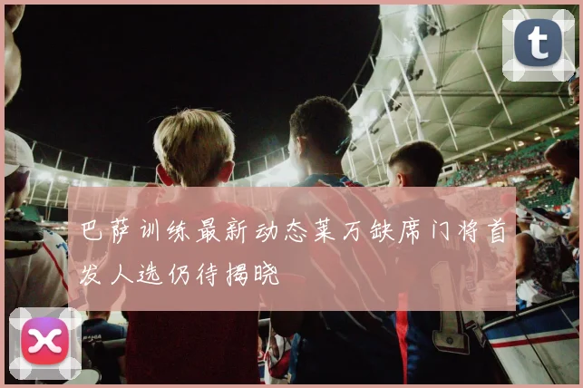 巴萨训练最新动态莱万缺席门将首发人选仍待揭晓