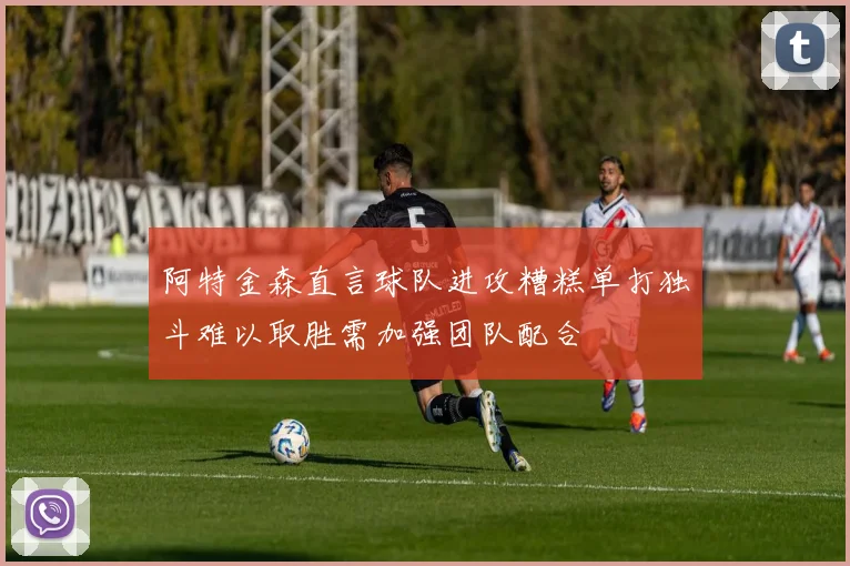 阿特金森直言球队进攻糟糕单打独斗难以取胜需加强团队配合