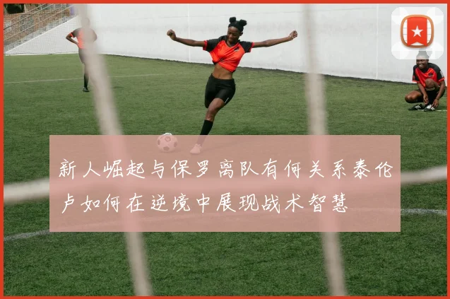 新人崛起与保罗离队有何关系泰伦卢如何在逆境中展现战术智慧