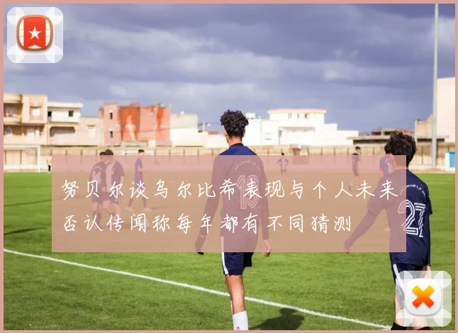 努贝尔谈乌尔比希表现与个人未来否认传闻称每年都有不同猜测
