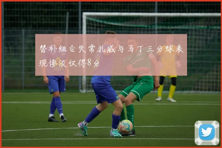 替补组合失常扎威与马丁三分球表现惨淡仅得8分