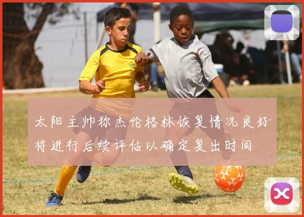 太阳主帅称杰伦格林恢复情况良好将进行后续评估以确定复出时间