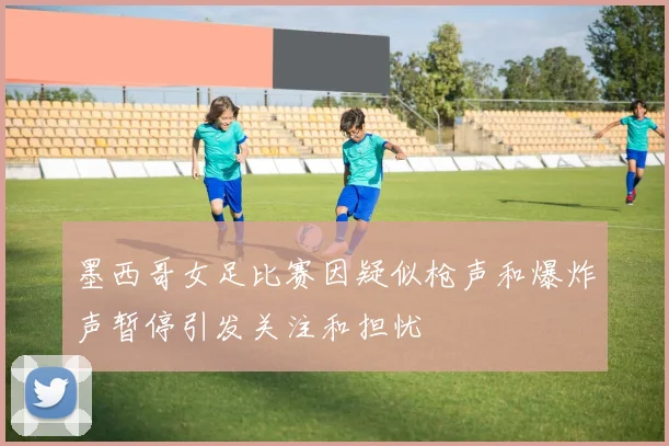 墨西哥女足比赛因疑似枪声和爆炸声暂停引发关注和担忧