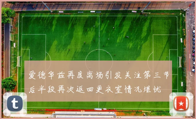 爱德华兹再度离场引发关注第三节后半段再次返回更衣室情况堪忧
